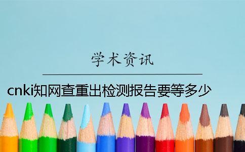 cnki學術查重出檢測報告要等多少時間