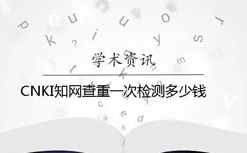 CNKI學(xué)術(shù)查重一次檢測(cè)多少錢
